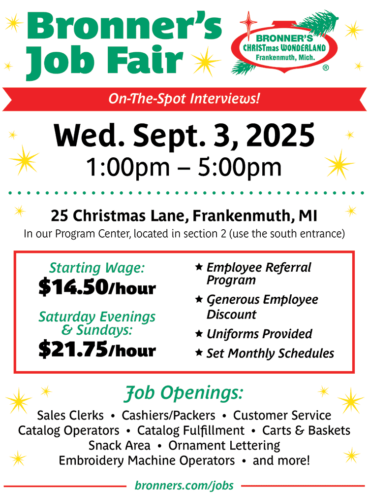 Bronner's Job Fair Flyer | On the spot interviews! Wed. Sept. 3, 2025 at 1pm - 5pm, 25 Christmas Lane Frankenmuth, MI | Starting Wage: $14.40/hour and Sat. evenings and Sundays $21.75/hour | Job openings: Sales Clerks, Cashiers/Packers, Customer Service, Catalog Operators, Catalog Fulfillment, Carts and Baskets, Snack Area, Ornament Lettering and Embroidery Machine Operators, and more!